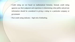 • Credit rating are not based on mathematical formulas. Instead, credit rating
agencies use their judgment and experience in determining what public and private
information should be considered in giving a rating to a particular company or
government
• Poor credit rating indicates – high risk of defaulting
 