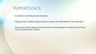 • It establish a link between risk and return
• They provide a yardstick against which to measure the risk inherent in any instrument
• An investor uses the rating to asses the risk level and compares the offered rate of return
with his expected rate of return
IMPORTANCE
 