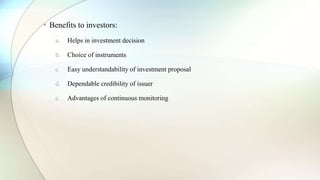 • Benefits to investors:
a. Helps in investment decision
b. Choice of instruments
c. Easy understandability of investment proposal
d. Dependable credibility of issuer
e. Advantages of continuous monitoring
 