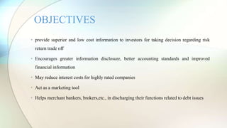 • provide superior and low cost information to investors for taking decision regarding risk
return trade off
• Encourages greater information disclosure, better accounting standards and improved
financial information
• May reduce interest costs for highly rated companies
• Act as a marketing tool
• Helps merchant bankers, brokers,etc., in discharging their functions related to debt issues
OBJECTIVES
 