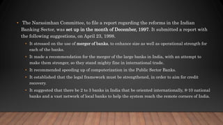 • The Narasimhan Committee, to file a report regarding the reforms in the Indian
Banking Sector, was set up in the month of December, 1997. It submitted a report with
the following suggestions, on April 23, 1998.
• It stressed on the use of merger of banks, to enhance size as well as operational strength for
each of the banks.
• It made a recommendation for the merger of the large banks in India, with an attempt to
make them stronger, so they stand mighty fine in international trade.
• It recommended speeding up of computerization in the Public Sector Banks.
• It established that the legal framework must be strengthened, in order to aim for credit
recovery.
• It suggested that there be 2 to 3 banks in India that be oriented internationally, 8-10 national
banks and a vast network of local banks to help the system reach the remote corners of India.
 