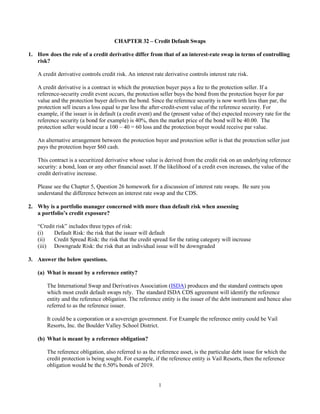 1
CHAPTER 32 – Credit Default Swaps
1. How does the role of a credit derivative differ from that of an interest-rate swap in terms of controlling
risk?
A credit derivative controls credit risk. An interest rate derivative controls interest rate risk.
A credit derivative is a contract in which the protection buyer pays a fee to the protection seller. If a
reference-security credit event occurs, the protection seller buys the bond from the protection buyer for par
value and the protection buyer delivers the bond. Since the reference security is now worth less than par, the
protection sell incurs a loss equal to par less the after-credit-event value of the reference security. For
example, if the issuer is in default (a credit event) and the (present value of the) expected recovery rate for the
reference security (a bond for example) is 40%, then the market price of the bond will be 40.00. The
protection seller would incur a 100 – 40 = 60 loss and the protection buyer would receive par value.
An alternative arrangement between the protection buyer and protection seller is that the protection seller just
pays the protection buyer $60 cash.
This contract is a securitized derivative whose value is derived from the credit risk on an underlying reference
security: a bond, loan or any other financial asset. If the likelihood of a credit even increases, the value of the
credit derivative increase.
Please see the Chapter 5, Question 26 homework for a discussion of interest rate swaps. Be sure you
understand the difference between an interest rate swap and the CDS.
2. Why is a portfolio manager concerned with more than default risk when assessing
a portfolio’s credit exposure?
“Credit risk” includes three types of risk:
(i) Default Risk: the risk that the issuer will default
(ii) Credit Spread Risk: the risk that the credit spread for the rating category will increase
(iii) Downgrade Risk: the risk that an individual issue will be downgraded
3. Answer the below questions.
(a) What is meant by a reference entity?
The International Swap and Derivatives Association (ISDA) produces and the standard contracts upon
which most credit default swaps rely. The standard ISDA CDS agreement will identify the reference
entity and the reference obligation. The reference entity is the issuer of the debt instrument and hence also
referred to as the reference issuer.
It could be a corporation or a sovereign government. For Example the reference entity could be Vail
Resorts, Inc. the Boulder Valley School District.
(b) What is meant by a reference obligation?
The reference obligation, also referred to as the reference asset, is the particular debt issue for which the
credit protection is being sought. For example, if the reference entity is Vail Resorts, then the reference
obligation would be the 6.50% bonds of 2019.
 