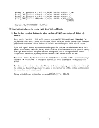 18
Quarterly CDX payment on 3/20/2019 = $9,920,000 × 0.0100 × 90/360 = $24,800
Quarterly CDX payment on 6/20/2019 = $9,920,000 × 0.0100 × 92/360 = $25,351
Quarterly CDX payment on 9/20/2019 = $9,920,000 × 0.0100 × 92/360 = $25,351
Quarterly CDX payment on 12/20/2019 = $9,920,000 × 0.0100 × 91/360 = $25,076
$100,578
Note that $100,578/$9,920,000 = 101.389 bps
12. You wish to speculate on the general credit risk of high-yield bonds.
(a) Describe how you might do this using a five-year Index CDX if you wish to profit if the credit
worsens.
Every March 27 and Sept 27, IHS Markit produces an index of 100 high yield bonds (CDX-HY). The
CDX contracts trade with a coupon (also called the running spread) of 500 bps. Assume, given the default
probabilities and recovery rates of the bonds in the index, the require spread for the index is 420 bps.
If you wish to profit if credit worsens, then you buy protection (long a CDX is like short a bond). Since
you are required to pay 500 bps if you buy protection but the required spread is 420 bps, you will overpay
by 80 bps. You will collect the upfront payment of the present value of the expected value of those
overpayments. Assume the payment you receive on $1,000,000 notional value is $32,607.
Now assume the next day the credit worsens for the 100 bonds in the index and the new required average
spread for 100 bonds is 490. The new upfront payment you would have to pay to sell the protection is
$3,976.
Note that since the contract is standardized, the quarterly payments you agreed to make when you bought
the contract and the quarterly payments you agreed to receive when you sold the contract are the same so
the transactions cancel each other out.
The net is the difference in the upfront payments $32,607 - $3,976 = $28,631.
 