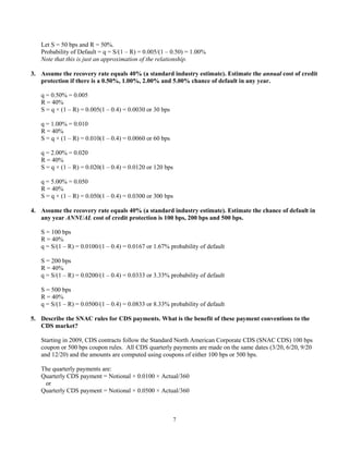 7
Let S = 50 bps and R = 50%.
Probability of Default = q = S/(1 – R) = 0.005/(1 – 0.50) = 1.00%
Note that this is just an approximation of the relationship.
3. Assume the recovery rate equals 40% (a standard industry estimate). Estimate the annual cost of credit
protection if there is a 0.50%, 1.00%, 2.00% and 5.00% chance of default in any year.
q = 0.50% = 0.005
R = 40%
S = q × (1 – R) = 0.005(1 – 0.4) = 0.0030 or 30 bps
q = 1.00% = 0.010
R = 40%
S = q × (1 – R) = 0.010(1 – 0.4) = 0.0060 or 60 bps
q = 2.00% = 0.020
R = 40%
S = q × (1 – R) = 0.020(1 – 0.4) = 0.0120 or 120 bps
q = 5.00% = 0.050
R = 40%
S = q × (1 – R) = 0.050(1 – 0.4) = 0.0300 or 300 bps
4. Assume the recovery rate equals 40% (a standard industry estimate). Estimate the chance of default in
any year ANNUAL cost of credit protection is 100 bps, 200 bps and 500 bps.
S = 100 bps
R = 40%
q = S/(1 – R) = 0.0100/(1 – 0.4) = 0.0167 or 1.67% probability of default
S = 200 bps
R = 40%
q = S/(1 – R) = 0.0200/(1 – 0.4) = 0.0333 or 3.33% probability of default
S = 500 bps
R = 40%
q = S/(1 – R) = 0.0500/(1 – 0.4) = 0.0833 or 8.33% probability of default
5. Describe the SNAC rules for CDS payments. What is the benefit of these payment conventions to the
CDS market?
Starting in 2009, CDS contracts follow the Standard North American Corporate CDS (SNAC CDS) 100 bps
coupon or 500 bps coupon rules. All CDS quarterly payments are made on the same dates (3/20, 6/20, 9/20
and 12/20) and the amounts are computed using coupons of either 100 bps or 500 bps.
The quarterly payments are:
Quarterly CDS payment = Notional × 0.0100 × Actual/360
or
Quarterly CDS payment = Notional × 0.0500 × Actual/360
 