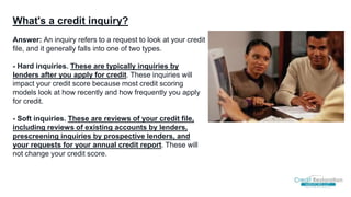 What's a credit inquiry?
Answer: An inquiry refers to a request to look at your credit
file, and it generally falls into one of two types.
- Hard inquiries. These are typically inquiries by
lenders after you apply for credit. These inquiries will
impact your credit score because most credit scoring
models look at how recently and how frequently you apply
for credit.
- Soft inquiries. These are reviews of your credit file,
including reviews of existing accounts by lenders,
prescreening inquiries by prospective lenders, and
your requests for your annual credit report. These will
not change your credit score.
 