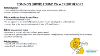 1) Identity Errors
•Errors made to your identity information (wrong name, phone number, address)
•Incorrect accounts resulting from identity theft
2) Incorrect Reporting of Account Status
•Closed accounts reported as open
•You are reported as the owner of the account, when you are actually just an authorized user
•Incorrect date of last payment, date opened, or date of first delinquency
3) Data Management Errors
•Reinsertion of incorrect information after it was corrected
•Accounts that appear multiple times with different creditors listed (especially in the case of delinquent accounts or
accounts in collections)
4) Balance Errors
•Accounts with an incorrect current balance
•Accounts with an incorrect credit limit
COMMON ERRORS FOUND ON A CREDIT REPORT
 