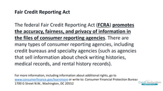 Fair Credit Reporting Act
The federal Fair Credit Reporting Act (FCRA) promotes
the accuracy, fairness, and privacy of information in
the files of consumer reporting agencies. There are
many types of consumer reporting agencies, including
credit bureaus and specialty agencies (such as agencies
that sell information about check writing histories,
medical records, and rental history records).
For more information, including information about additional rights, go to
www.consumerfinance.gov/learnmore or write to: Consumer Financial Protection Bureau,
1700 G Street N.W., Washington, DC 20552
 