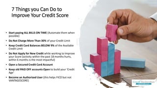 7 Things you Can Do to
Improve Your Credit Score
• Start paying ALL BILLS ON TIME (Automate them when
possible)
• Do Not Charge More Than 30% of your Credit Limit
• Keep Credit Card Balances BELOW 9% of the Available
Credit Limit
• Do Not Apply for New Credit while working to Improve
your Score (activity within the past 18 months hurts,
within 6 months is the most impactful)
• Open a Secured Credit Card Account
• Keep old PAID OFF accounts Open to build your ‘Credit
Age’
• Become an Authorized User (this helps FICO but not
VANTAGESCORE)
 