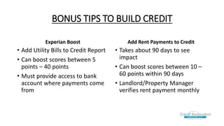 BONUS TIPS TO BUILD CREDIT
Experian Boost
• Add Utility Bills to Credit Report
• Can boost scores between 5
points – 40 points
• Must provide access to bank
account where payments come
from
Add Rent Payments to Credit
• Takes about 90 days to see
impact
• Can boost scores between 10 –
60 points within 90 days
• Landlord/Property Manager
verifies rent payment monthly
 