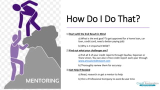 How Do I Do That?
1) Start with the End Result in Mind
a) What is the end goal? To get approved for a home loan, car
loan, credit card, need a better paying job)
b) Why is it important NOW?
2) Find out what your challenges are?
a) Pull all 3 of your credit reports through Equifax, Experian or
Trans Union. You can also 1-free credit report each year through
www.annualcreditreport.com
b) Thoroughly review them for accuracy
3) Get Help If Needed
a) Read, research or get a mentor to help
b) Hire a Professional Company to assist & save time
 