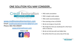 ONE SOLUTION YOU MAY CONSIDER…
• FREE credit consultation
• FREE in-depth credit analysis
• FREE credit recommendations
• Plans starting as low as $150.00
• We do not charge an hourly fee
• We charge less than you would pay for a few hours
with an attorney
• We do not stick you with any hidden fees​
• We will be there for you every step of the way
www.creditrestorationmentors.com
Email: creditrestorationmentors@gmail.com
Phone: 855-YES-CREDIT
www.victorvjohnson.com
 