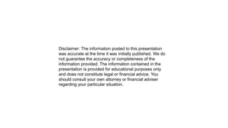 Disclaimer: The information posted to this presentation
was accurate at the time it was initially published. We do
not guarantee the accuracy or completeness of the
information provided. The information contained in the
presentation is provided for educational purposes only
and does not constitute legal or financial advice. You
should consult your own attorney or financial adviser
regarding your particular situation.
 