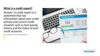 What is a credit report?
Answer: A credit report is a
statement that has
information about your credit
activity and current credit
situation such as loan paying
history and the status of your
credit accounts.
Source: Consumer Financial Protection Bureau
 