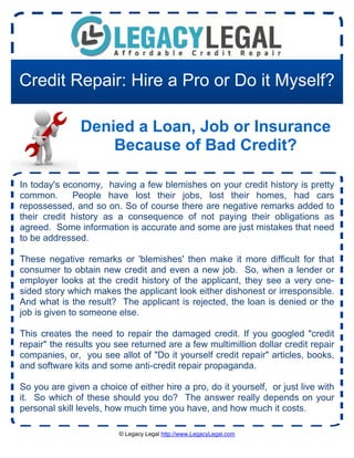 Credit Repair: Hire a Pro or Do it Myself?

               Denied a Loan, Job or Insurance
                   Because of Bad Credit?

In today's economy, having a few blemishes on your credit history is pretty
common.      People have lost their jobs, lost their homes, had cars
repossessed, and so on. So of course there are negative remarks added to
their credit history as a consequence of not paying their obligations as
agreed. Some information is accurate and some are just mistakes that need
to be addressed.

These negative remarks or 'blemishes' then make it more difficult for that
consumer to obtain new credit and even a new job. So, when a lender or
employer looks at the credit history of the applicant, they see a very one-
sided story which makes the applicant look either dishonest or irresponsible.
And what is the result? The applicant is rejected, the loan is denied or the
job is given to someone else.

This creates the need to repair the damaged credit. If you googled "credit
repair" the results you see returned are a few multimillion dollar credit repair
companies, or, you see allot of "Do it yourself credit repair" articles, books,
and software kits and some anti-credit repair propaganda.

So you are given a choice of either hire a pro, do it yourself, or just live with
it. So which of these should you do? The answer really depends on your
personal skill levels, how much time you have, and how much it costs.

                         © Legacy Legal http://www.LegacyLegal.com
 