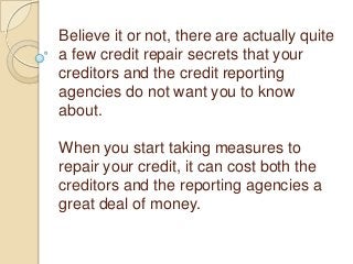 Believe it or not, there are actually quite
a few credit repair secrets that your
creditors and the credit reporting
agencies do not want you to know
about.
When you start taking measures to
repair your credit, it can cost both the
creditors and the reporting agencies a
great deal of money.

 
