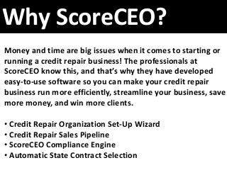 Why ScoreCEO?
Money and time are big issues when it comes to starting or
running a credit repair business! The professionals at
ScoreCEO know this, and that’s why they have developed
easy-to-use software so you can make your credit repair
business run more efficiently, streamline your business, save
more money, and win more clients.
• Credit Repair Organization Set-Up Wizard
• Credit Repair Sales Pipeline
• ScoreCEO Compliance Engine
• Automatic State Contract Selection
 