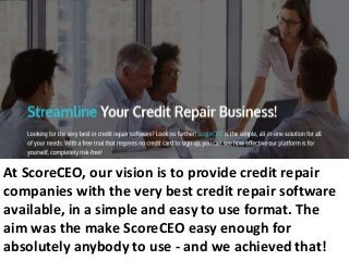 At ScoreCEO, our vision is to provide credit repair
companies with the very best credit repair software
available, in a simple and easy to use format. The
aim was the make ScoreCEO easy enough for
absolutely anybody to use - and we achieved that!
 