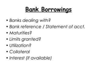 Bank Borrowings
• Banks dealing with?
• Bank reference / Statement of acct.
• Maturities?
• Limits granted?
• Utilization?
• Collateral
• Interest (if available)
 