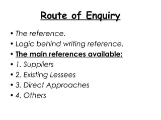 Route of Enquiry
• The reference.
• Logic behind writing reference.
• The main references available:
• 1. Suppliers
• 2. Existing Lessees
• 3. Direct Approaches
• 4. Others
 