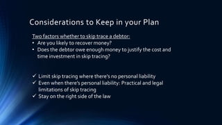 Considerations to Keep in your Plan 
Two factors whether to skip trace a debtor: 
• Are you likely to recover money? 
• Does the debtor owe enough money to justify the cost and 
time investment in skip tracing? 
 Limit skip tracing where there’s no personal liability 
 Even when there’s personal liability: Practical and legal 
limitations of skip tracing 
 Stay on the right side of the law 
 