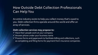 How Outside Debt Collection Professionals 
Can Help You 
An entire industry exists to help you collect money that’s owed to 
you. Debt collection firms operate around the world and offer an 
array of services. 
Debt collection services may propose to: 
 Have their people work at your company 
 Answer phone under your business name 
 Process forms and paperwork to facilitate billing and collections, such 
as completing and filing forms for payment from insurance companies. 
 