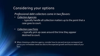 Considering your options 
Professional debt collectors come in two flavors: 
• Collection Agencies 
- typically handle all collection matters up to the point that a 
case goes to court. 
• Collection Law Firms 
– typically pick up cases around the time they appear 
destined to court. 
 When choosing a collection agency, consider how its size and services correspond not 
just to your immediate needs but also to the expected growth and future needs of your 
firm. 
 