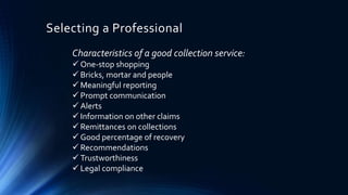 Selecting a Professional 
Characteristics of a good collection service: 
 One-stop shopping 
 Bricks, mortar and people 
 Meaningful reporting 
 Prompt communication 
 Alerts 
 Information on other claims 
 Remittances on collections 
 Good percentage of recovery 
 Recommendations 
 Trustworthiness 
 Legal compliance 
 