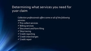 Determining what services you need for 
yuor claim 
Collection professionals offers some or all of the following 
services: 
 Pre-collect services 
 Billing services 
 Document and form filing 
 Skip tracing 
 Credit reporting 
 Credit interchanges 
 Credit repair 
 