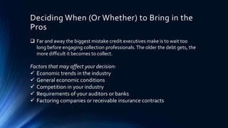 Deciding When (Or Whether) to Bring in the 
Pros 
 Far and away the biggest mistake credit executives make is to wait too 
long before engaging collection professionals. The older the debt gets, the 
more difficult it becomes to collect. 
Factors that may affect your decision: 
 Economic trends in the industry 
 General economic conditions 
 Competition in your industry 
 Requirements of your auditors or banks 
 Factoring companies or receivable insurance contracts 
 