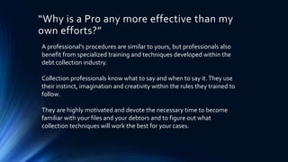 “Why is a Pro any more effective than my 
own efforts?” 
A professional’s procedures are similar to yours, but professionals also 
benefit from specialized training and techniques developed within the 
debt collection industry. 
Collection professionals know what to say and when to say it. They use 
their instinct, imagination and creativity within the rules they trained to 
follow. 
They are highly motivated and devote the necessary time to become 
familiar with your files and your debtors and to figure out what 
collection techniques will work the best for your cases. 
 