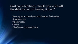 Cost considerations: should you write-off 
the debt instead of turning it over? 
You may incur costs beyond collector’s fee in other 
situations, like: 
Bankruptcy 
Liens 
Defense of counterclaims 
 