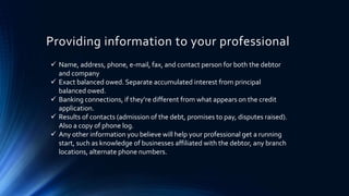 Providing information to your professional 
 Name, address, phone, e-mail, fax, and contact person for both the debtor 
and company 
 Exact balanced owed. Separate accumulated interest from principal 
balanced owed. 
 Banking connections, if they’re different from what appears on the credit 
application. 
 Results of contacts (admission of the debt, promises to pay, disputes raised). 
Also a copy of phone log. 
 Any other information you believe will help your professional get a running 
start, such as knowledge of businesses affiliated with the debtor, any branch 
locations, alternate phone numbers. 
 