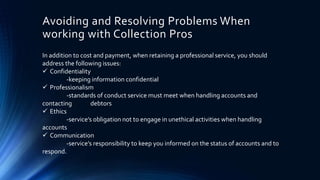 Avoiding and Resolving Problems When 
working with Collection Pros 
In addition to cost and payment, when retaining a professional service, you should 
address the following issues: 
 Confidentiality 
-keeping information confidential 
 Professionalism 
-standards of conduct service must meet when handling accounts and 
contacting debtors 
 Ethics 
-service’s obligation not to engage in unethical activities when handling 
accounts 
 Communication 
-service’s responsibility to keep you informed on the status of accounts and to 
respond. 
 