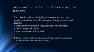 Get in writing: Entering into a contact for 
services 
The collection industry is highly competitive and you cam 
expect competitive rates. A contingency fee agreement should 
describe; 
When and how amounts recovered are to be remitted 
 Costs chargeable to you 
How remittances will be paid 
 Before you hire a collections professional, figure out what services you 
actually need and what each service costs. 
 