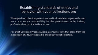 Establishing standards of ethics and 
behavior with your collections pro 
When you hire collection professional and include them on your collection 
team, you assume responsibility for the professionals to be, indeed, 
professional and ethical in their service. 
Fair Debt Collection Practices Act is a consumer laws that arose from the 
misconduct of a few irresponsible and abusive debt collectors. 
 