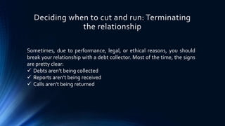 Deciding when to cut and run: Terminating 
the relationship 
Sometimes, due to performance, legal, or ethical reasons, you should 
break your relationship with a debt collector. Most of the time, the signs 
are pretty clear: 
 Debts aren’t being collected 
 Reports aren’t being received 
 Calls aren’t being returned 
 