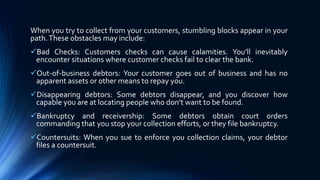 When you try to collect from your customers, stumbling blocks appear in your 
path. These obstacles may include: 
Bad Checks: Customers checks can cause calamities. You’ll inevitably 
encounter situations where customer checks fail to clear the bank. 
Out-of-business debtors: Your customer goes out of business and has no 
apparent assets or other means to repay you. 
Disappearing debtors: Some debtors disappear, and you discover how 
capable you are at locating people who don’t want to be found. 
Bankruptcy and receivership: Some debtors obtain court orders 
commanding that you stop your collection efforts, or they file bankruptcy. 
Countersuits: When you sue to enforce you collection claims, your debtor 
files a countersuit. 
 