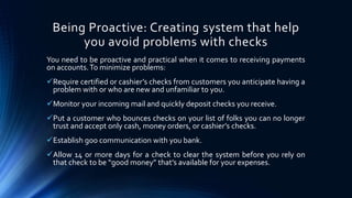 Being Proactive: Creating system that help 
you avoid problems with checks 
You need to be proactive and practical when it comes to receiving payments 
on accounts. To minimize problems: 
Require certified or cashier’s checks from customers you anticipate having a 
problem with or who are new and unfamiliar to you. 
Monitor your incoming mail and quickly deposit checks you receive. 
Put a customer who bounces checks on your list of folks you can no longer 
trust and accept only cash, money orders, or cashier’s checks. 
Establish goo communication with you bank. 
Allow 14 or more days for a check to clear the system before you rely on 
that check to be “good money” that’s available for your expenses. 
 