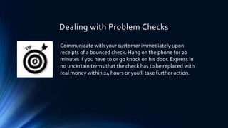 Dealing with Problem Checks 
Communicate with your customer immediately upon 
receipts of a bounced check. Hang on the phone for 20 
minutes if you have to or go knock on his door. Express in 
no uncertain terms that the check has to be replaced with 
real money within 24 hours or you’ll take further action. 
 