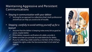 Maintaining Aggressive and Persistent 
Communications 
• Staying in communication with your debtor 
 Striving for an approach to collections that’s both professional 
and ethical can help you avoid a lot of trouble. 
• Stepping carefully to avoid setting yourself up for a 
lawsuit 
 Assume that the debtor is keeping notes every bit as good as 
yours, maybe better. 
 If the debtor requests verification of a debt, provide it. 
 Make sure that you provide accurate balances for debts. 
 If you’re collecting a debt owed by a member of the military, 
respect his rights under the Servicemember’s Civil relief act 
(SRCA). 
 