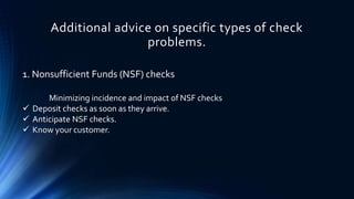 Additional advice on specific types of check 
problems. 
1. Nonsufficient Funds (NSF) checks 
Minimizing incidence and impact of NSF checks 
 Deposit checks as soon as they arrive. 
 Anticipate NSF checks. 
 Know your customer. 
 
