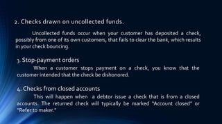 2. Checks drawn on uncollected funds. 
Uncollected funds occur when your customer has deposited a check, 
possibly from one of its own customers, that fails to clear the bank, which results 
in your check bouncing. 
3. Stop-payment orders 
When a customer stops payment on a check, you know that the 
customer intended that the check be dishonored. 
4. Checks from closed accounts 
This will happen when a debtor issue a check that is from a closed 
accounts. The returned check will typically be marked “Account closed” or 
“Refer to maker.” 
 