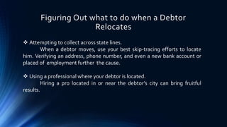 Figuring Out what to do when a Debtor 
Relocates 
 Attempting to collect across state lines. 
When a debtor moves, use your best skip-tracing efforts to locate 
him. Verifying an address, phone number, and even a new bank account or 
placed of employment further the cause. 
 Using a professional where your debtor is located. 
Hiring a pro located in or near the debtor’s city can bring fruitful 
results. 
 