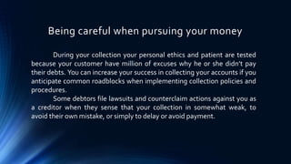 Being careful when pursuing your money 
During your collection your personal ethics and patient are tested 
because your customer have million of excuses why he or she didn’t pay 
their debts. You can increase your success in collecting your accounts if you 
anticipate common roadblocks when implementing collection policies and 
procedures. 
Some debtors file lawsuits and counterclaim actions against you as 
a creditor when they sense that your collection in somewhat weak, to 
avoid their own mistake, or simply to delay or avoid payment. 
 