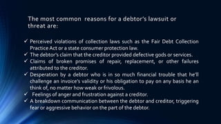 The most common reasons for a debtor’s lawsuit or 
threat are: 
 Perceived violations of collection laws such as the Fair Debt Collection 
Practice Act or a state consumer protection law. 
 The debtor’s claim that the creditor provided defective gods or services. 
 Claims of broken promises of repair, replacement, or other failures 
attributed to the creditor. 
 Desperation by a debtor who is in so much financial trouble that he’ll 
challenge an invoice’s validity or his obligation to pay on any basis he an 
think of, no matter how weak or frivolous. 
 Feelings of anger and frustration against a creditor. 
 A breakdown communication between the debtor and creditor, triggering 
fear or aggressive behavior on the part of the debtor. 
 