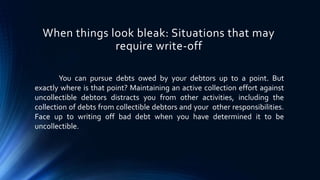When things look bleak: Situations that may 
require write-off 
You can pursue debts owed by your debtors up to a point. But 
exactly where is that point? Maintaining an active collection effort against 
uncollectible debtors distracts you from other activities, including the 
collection of debts from collectible debtors and your other responsibilities. 
Face up to writing off bad debt when you have determined it to be 
uncollectible. 
 