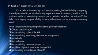  Out-of-business customers 
If the debtor is an entity such as corporation, limited liability company, 
limited partnership, or similar entity separate from its owners, and it’s out of 
business with no remaining assets, your decision whether to write-off the 
debt turns largely on your ability to locate the owners or locate any remaining 
asset. 
What to look when deciding whether to pursue collection: 
 Closed bank account 
 No remaining collectible A/R 
 No remaining inventory, fixtures, or equipment 
 No vehicle 
 No real state 
 No remaining personal property 
 No claims against insurance companies 
 No pending lawsuits as a plaintiff 
 
