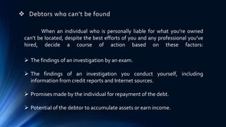  Debtors who can’t be found 
When an individual who is personally liable for what you’re owned 
can’t be located, despite the best efforts of you and any professional you’ve 
hired, decide a course of action based on these factors: 
 The findings of an investigation by an exam. 
 The findings of an investigation you conduct yourself, including 
information fromcredit reports and Internet sources. 
 Promises made by the individual for repayment of the debt. 
 Potential of the debtor to accumulate assets or earn income. 
 