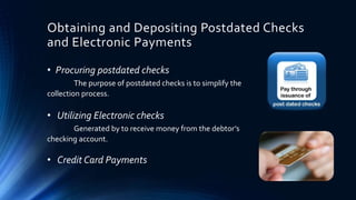 Obtaining and Depositing Postdated Checks 
and Electronic Payments 
• Procuring postdated checks 
The purpose of postdated checks is to simplify the 
c0llection process. 
• Utilizing Electronic checks 
Generated by to receive money from the debtor’s 
checking account. 
• Credit Card Payments 
 