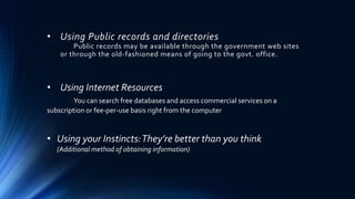 • Using Public records and directories 
Public records may be available through the government web sites 
or through the old-fashioned means of going to the govt. office. 
• Using Internet Resources 
You can search free databases and access commercial services on a 
subscription or fee-per-use basis right from the computer 
• Using your Instincts: They’re better than you think 
(Additional method of obtaining information) 
 